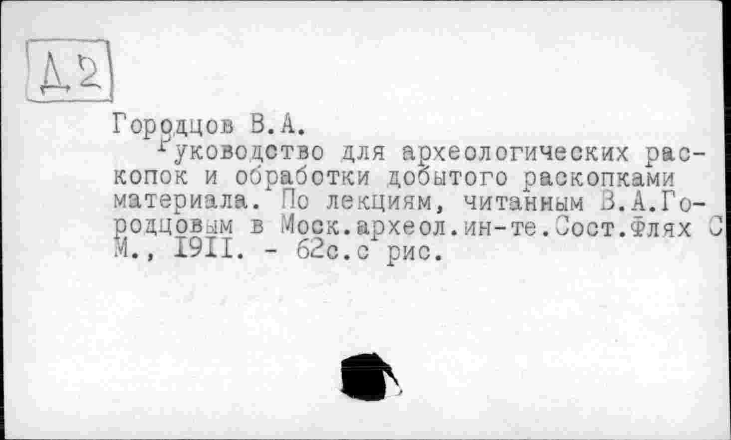 ﻿Городцов В. А.
руководство для археологических раскопок и обработки добытого раскопками материала. По лекциям, читанным 3.А.Горобцовым в Моск.археол.ин-те.Пост.Флях М., І9ІІ. - б2с.с рис.